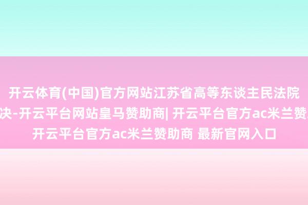 开云体育(中国)官方网站江苏省高等东谈主民法院对该案作出二审判决-开云平台网站皇马赞助商| 开云平台官方ac米兰赞助商 最新官网入口