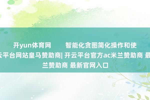 开yun体育网 智能化贪图简化操作和使用体验-开云平台网站皇马赞助商| 开云平台官方ac米兰赞助商 最新官网入口