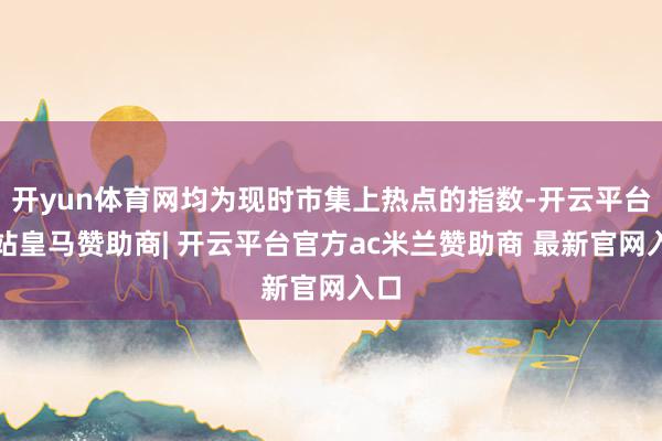 开yun体育网均为现时市集上热点的指数-开云平台网站皇马赞助商| 开云平台官方ac米兰赞助商 最新官网入口