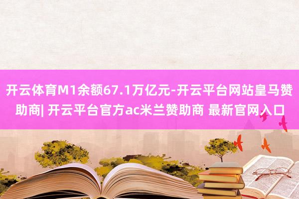 开云体育M1余额67.1万亿元-开云平台网站皇马赞助商| 开云平台官方ac米兰赞助商 最新官网入口