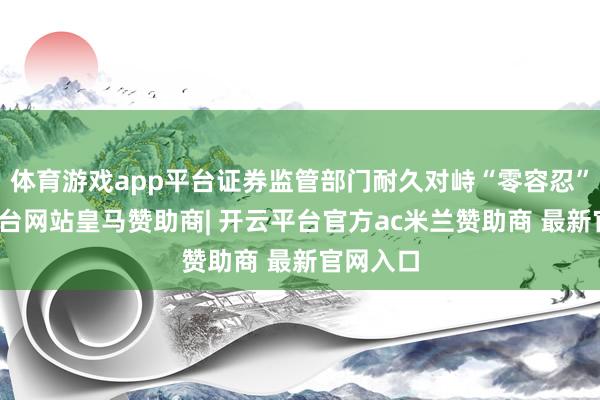 体育游戏app平台证券监管部门耐久对峙“零容忍”-开云平台网站皇马赞助商| 开云平台官方ac米兰赞助商 最新官网入口