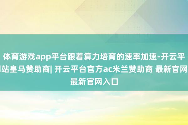 体育游戏app平台跟着算力培育的速率加速-开云平台网站皇马赞助商| 开云平台官方ac米兰赞助商 最新官网入口