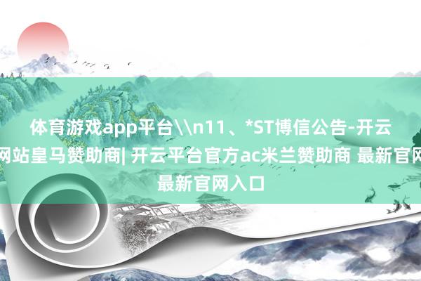 体育游戏app平台\n11、*ST博信公告-开云平台网站皇马赞助商| 开云平台官方ac米兰赞助商 最新官网入口