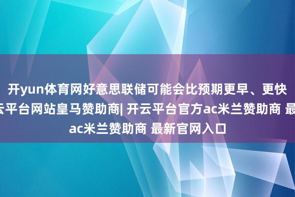 开yun体育网好意思联储可能会比预期更早、更快地降息-开云平台网站皇马赞助商| 开云平台官方ac米兰赞助商 最新官网入口