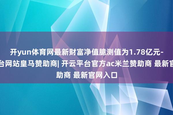 开yun体育网最新财富净值臆测值为1.78亿元-开云平台网站皇马赞助商| 开云平台官方ac米兰赞助商 最新官网入口