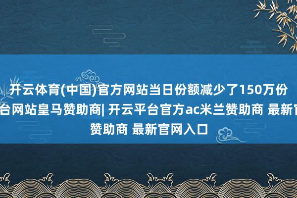 开云体育(中国)官方网站当日份额减少了150万份-开云平台网站皇马赞助商| 开云平台官方ac米兰赞助商 最新官网入口