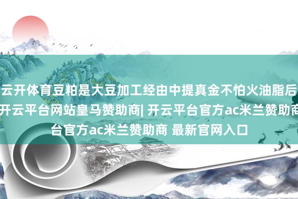 云开体育豆粕是大豆加工经由中提真金不怕火油脂后的主要副居品-开云平台网站皇马赞助商| 开云平台官方ac米兰赞助商 最新官网入口