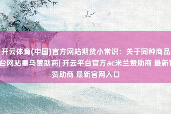 开云体育(中国)官方网站期货小常识：关于同种商品-开云平台网站皇马赞助商| 开云平台官方ac米兰赞助商 最新官网入口