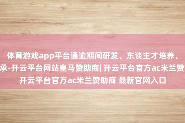 体育游戏app平台通逾期间研发、东谈主才培养、处事优化和文化传承-开云平台网站皇马赞助商| 开云平台官方ac米兰赞助商 最新官网入口