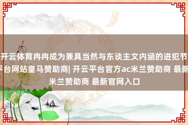 开云体育冉冉成为兼具当然与东谈主文内涵的进犯节日-开云平台网站皇马赞助商| 开云平台官方ac米兰赞助商 最新官网入口