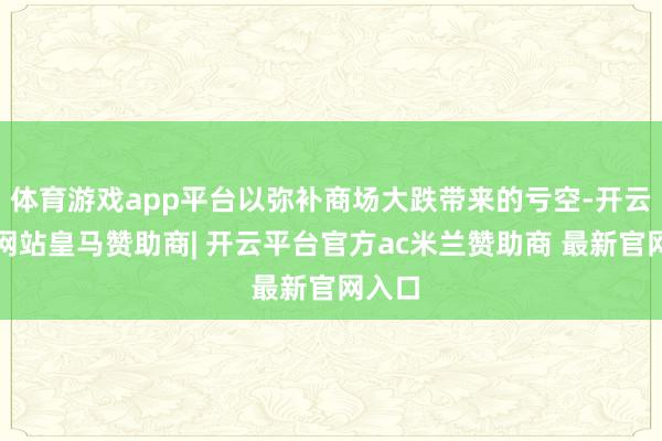 体育游戏app平台以弥补商场大跌带来的亏空-开云平台网站皇马赞助商| 开云平台官方ac米兰赞助商 最新官网入口