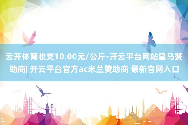 云开体育收支10.00元/公斤-开云平台网站皇马赞助商| 开云平台官方ac米兰赞助商 最新官网入口