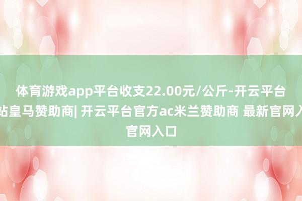 体育游戏app平台收支22.00元/公斤-开云平台网站皇马赞助商| 开云平台官方ac米兰赞助商 最新官网入口