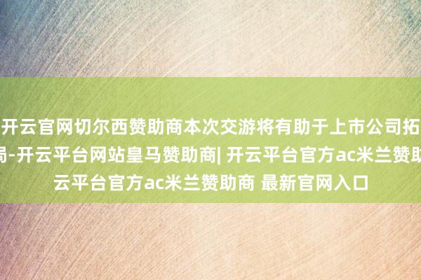 开云官网切尔西赞助商本次交游将有助于上市公司拓宽技巧与居品布局-开云平台网站皇马赞助商| 开云平台官方ac米兰赞助商 最新官网入口
