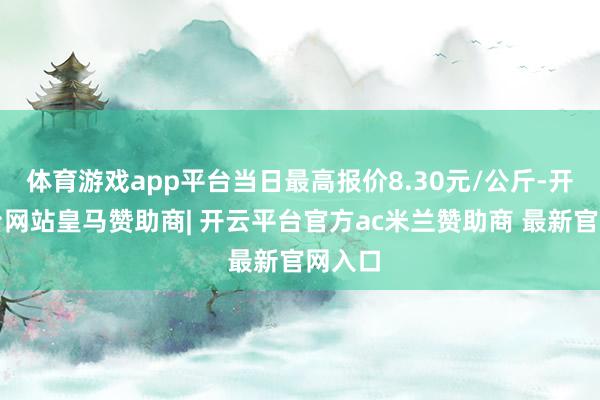 体育游戏app平台当日最高报价8.30元/公斤-开云平台网站皇马赞助商| 开云平台官方ac米兰赞助商 最新官网入口