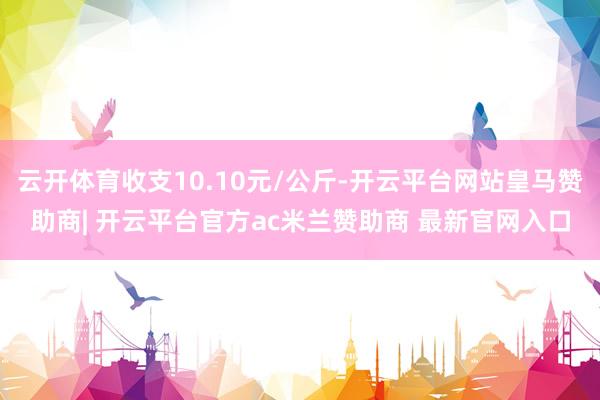 云开体育收支10.10元/公斤-开云平台网站皇马赞助商| 开云平台官方ac米兰赞助商 最新官网入口