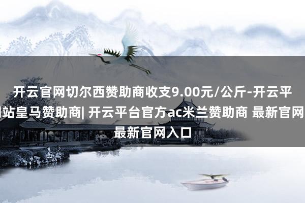 开云官网切尔西赞助商收支9.00元/公斤-开云平台网站皇马赞助商| 开云平台官方ac米兰赞助商 最新官网入口