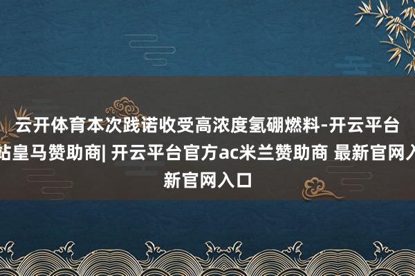 云开体育　　本次践诺收受高浓度氢硼燃料-开云平台网站皇马赞助商| 开云平台官方ac米兰赞助商 最新官网入口