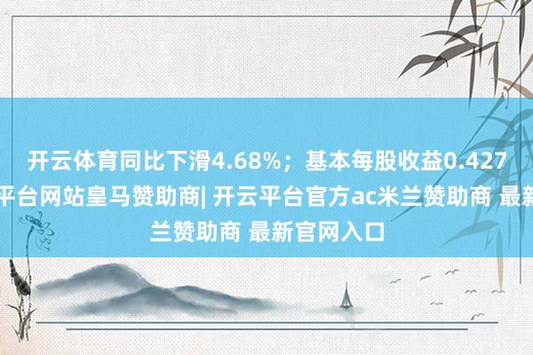 开云体育同比下滑4.68%；基本每股收益0.4270元-开云平台网站皇马赞助商| 开云平台官方ac米兰赞助商 最新官网入口