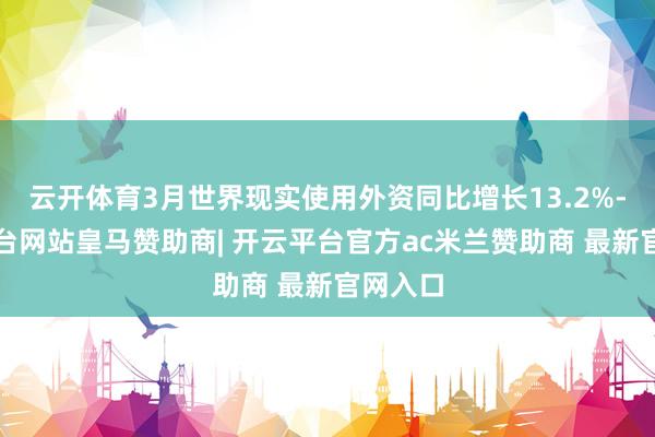 云开体育3月世界现实使用外资同比增长13.2%-开云平台网站皇马赞助商| 开云平台官方ac米兰赞助商 最新官网入口