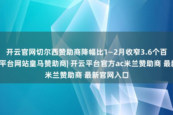 开云官网切尔西赞助商降幅比1—2月收窄3.6个百分点-开云平台网站皇马赞助商| 开云平台官方ac米兰赞助商 最新官网入口