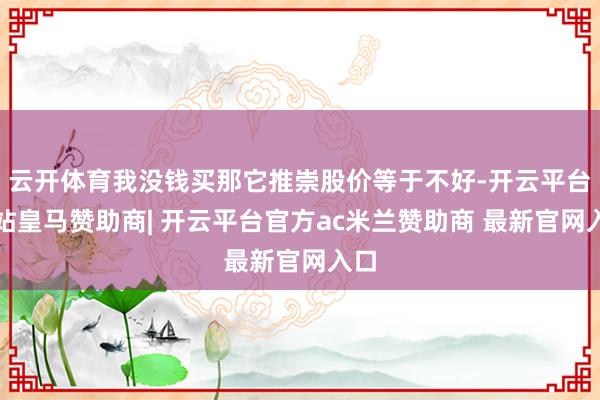 云开体育我没钱买那它推崇股价等于不好-开云平台网站皇马赞助商| 开云平台官方ac米兰赞助商 最新官网入口