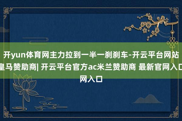 开yun体育网主力拉到一半一刹刹车-开云平台网站皇马赞助商| 开云平台官方ac米兰赞助商 最新官网入口
