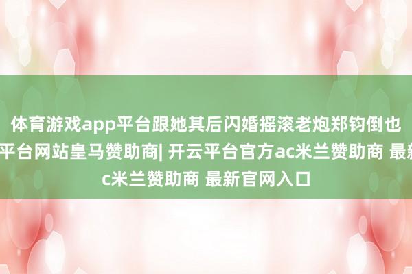 体育游戏app平台跟她其后闪婚摇滚老炮郑钧倒也般配-开云平台网站皇马赞助商| 开云平台官方ac米兰赞助商 最新官网入口