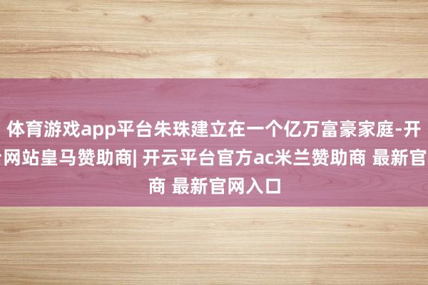 体育游戏app平台朱珠建立在一个亿万富豪家庭-开云平台网站皇马赞助商| 开云平台官方ac米兰赞助商 最新官网入口