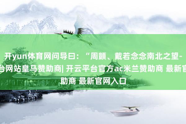 开yun体育网问导曰：“周顗、戴若念念南北之望-开云平台网站皇马赞助商| 开云平台官方ac米兰赞助商 最新官网入口
