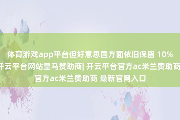 体育游戏app平台但好意思国方面依旧保留 10% 的基准关税-开云平台网站皇马赞助商| 开云平台官方ac米兰赞助商 最新官网入口
