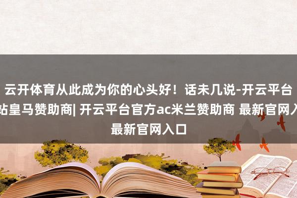 云开体育从此成为你的心头好！话未几说-开云平台网站皇马赞助商| 开云平台官方ac米兰赞助商 最新官网入口