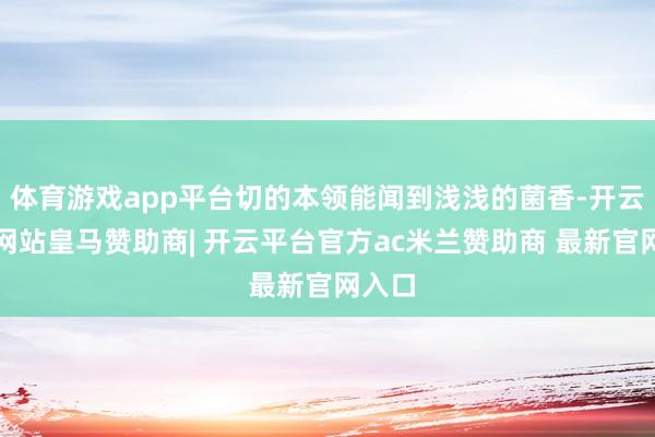 体育游戏app平台切的本领能闻到浅浅的菌香-开云平台网站皇马赞助商| 开云平台官方ac米兰赞助商 最新官网入口