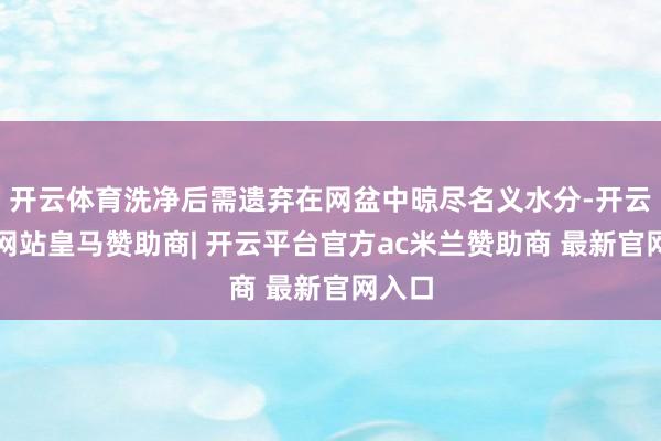 开云体育洗净后需遗弃在网盆中晾尽名义水分-开云平台网站皇马赞助商| 开云平台官方ac米兰赞助商 最新官网入口