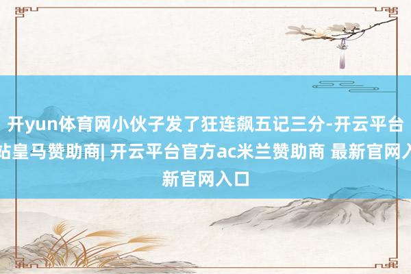 开yun体育网小伙子发了狂连飙五记三分-开云平台网站皇马赞助商| 开云平台官方ac米兰赞助商 最新官网入口