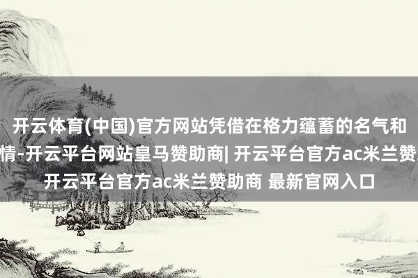开云体育(中国)官方网站凭借在格力蕴蓄的名气和自己古灵精怪的性情-开云平台网站皇马赞助商| 开云平台官方ac米兰赞助商 最新官网入口