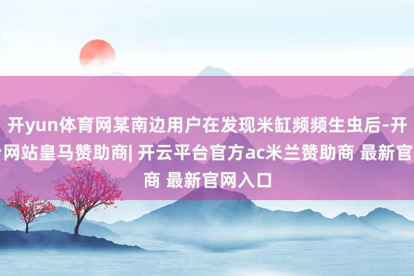 开yun体育网某南边用户在发现米缸频频生虫后-开云平台网站皇马赞助商| 开云平台官方ac米兰赞助商 最新官网入口