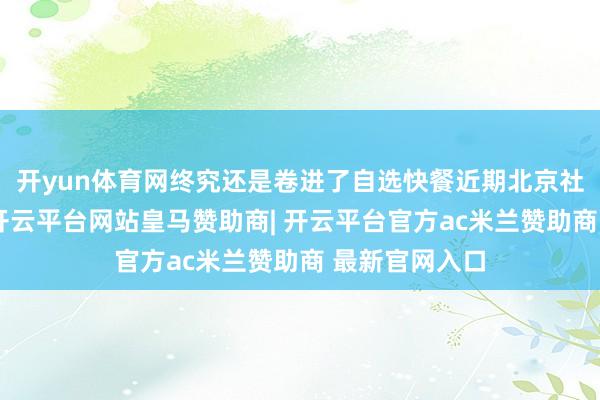 开yun体育网终究还是卷进了自选快餐近期北京社区餐饮头牌-开云平台网站皇马赞助商| 开云平台官方ac米兰赞助商 最新官网入口