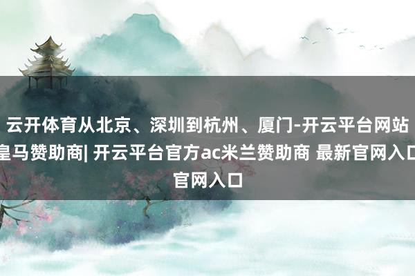 云开体育从北京、深圳到杭州、厦门-开云平台网站皇马赞助商| 开云平台官方ac米兰赞助商 最新官网入口