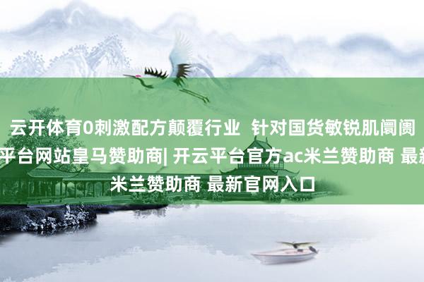 云开体育0刺激配方颠覆行业  针对国货敏锐肌阛阓空缺-开云平台网站皇马赞助商| 开云平台官方ac米兰赞助商 最新官网入口