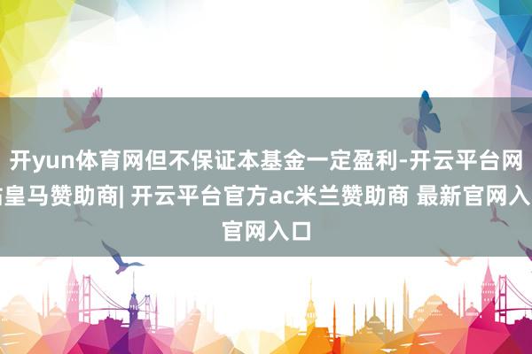 开yun体育网但不保证本基金一定盈利-开云平台网站皇马赞助商| 开云平台官方ac米兰赞助商 最新官网入口
