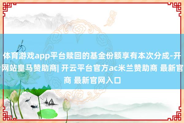 体育游戏app平台赎回的基金份额享有本次分成-开云平台网站皇马赞助商| 开云平台官方ac米兰赞助商 最新官网入口