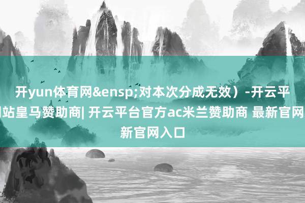 开yun体育网 对本次分成无效)-开云平台网站皇马赞助商| 开云平台官方ac米兰赞助商 最新官网入口