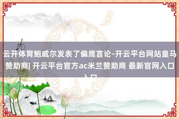 云开体育鲍威尔发表了偏鹰言论-开云平台网站皇马赞助商| 开云平台官方ac米兰赞助商 最新官网入口