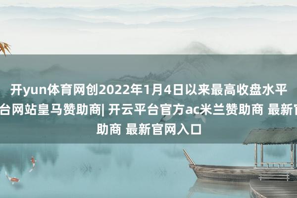 开yun体育网创2022年1月4日以来最高收盘水平-开云平台网站皇马赞助商| 开云平台官方ac米兰赞助商 最新官网入口