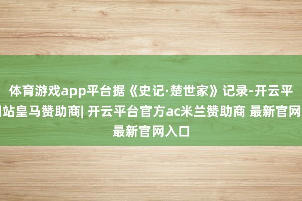 体育游戏app平台据《史记·楚世家》记录-开云平台网站皇马赞助商| 开云平台官方ac米兰赞助商 最新官网入口