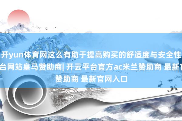 开yun体育网这么有助于提高购买的舒适度与安全性-开云平台网站皇马赞助商| 开云平台官方ac米兰赞助商 最新官网入口