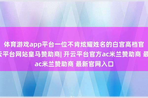 体育游戏app平台一位不肯炫耀姓名的白宫高档官员示意-开云平台网站皇马赞助商| 开云平台官方ac米兰赞助商 最新官网入口