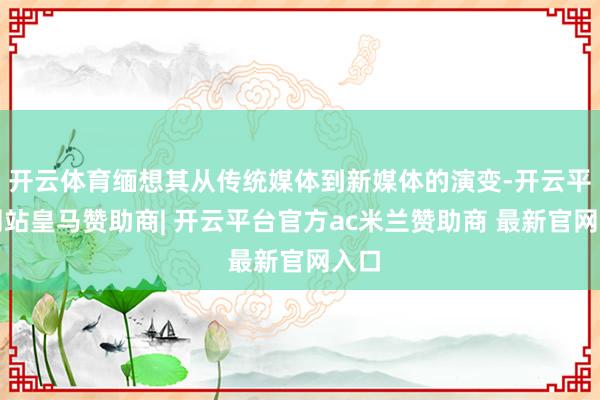 开云体育缅想其从传统媒体到新媒体的演变-开云平台网站皇马赞助商| 开云平台官方ac米兰赞助商 最新官网入口