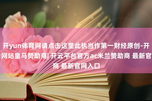 开yun体育网请点击这里此执当作第一财经原创-开云平台网站皇马赞助商| 开云平台官方ac米兰赞助商 最新官网入口